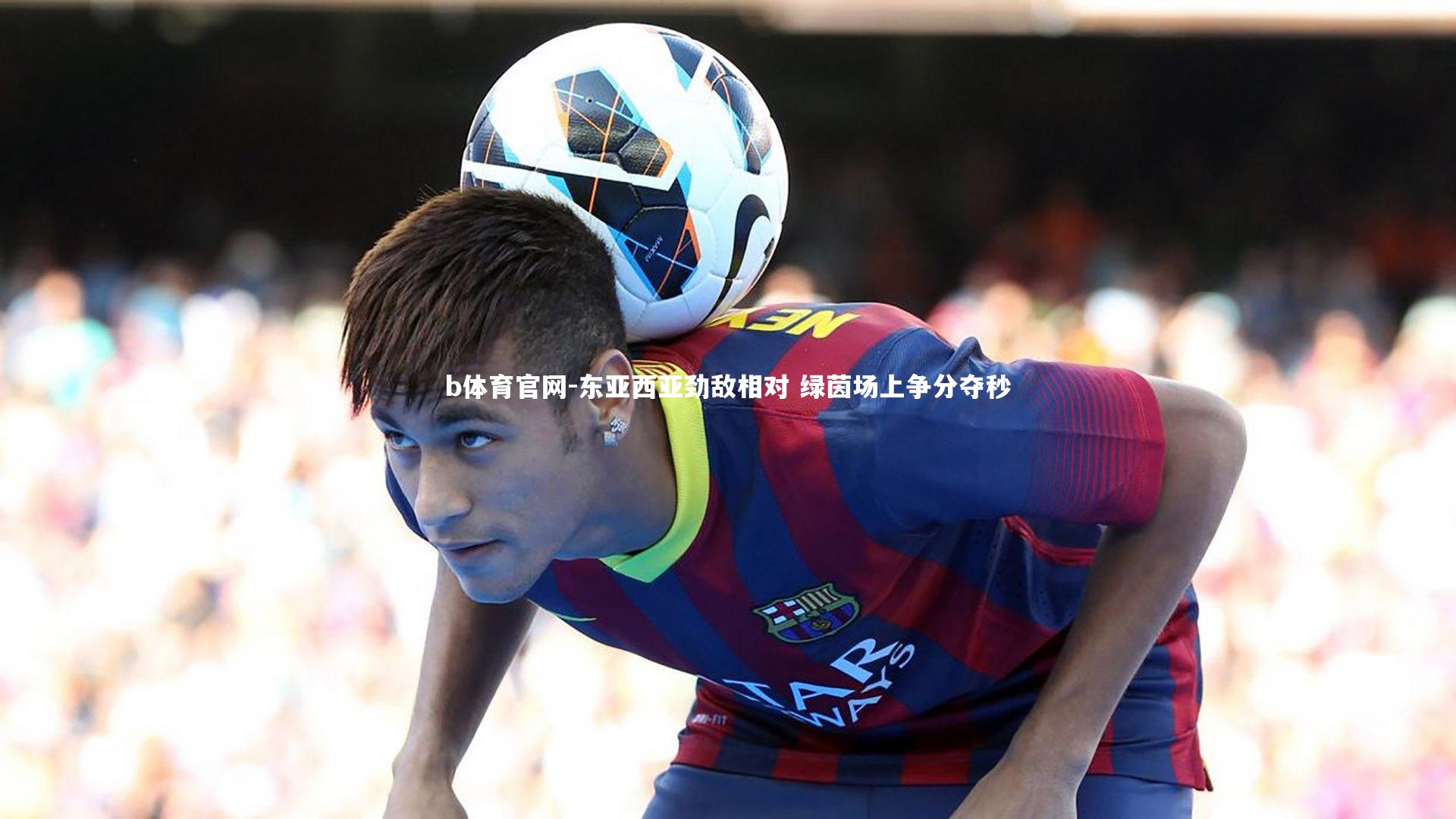 b体育官网-东亚西亚劲敌相对 绿茵场上争分夺秒