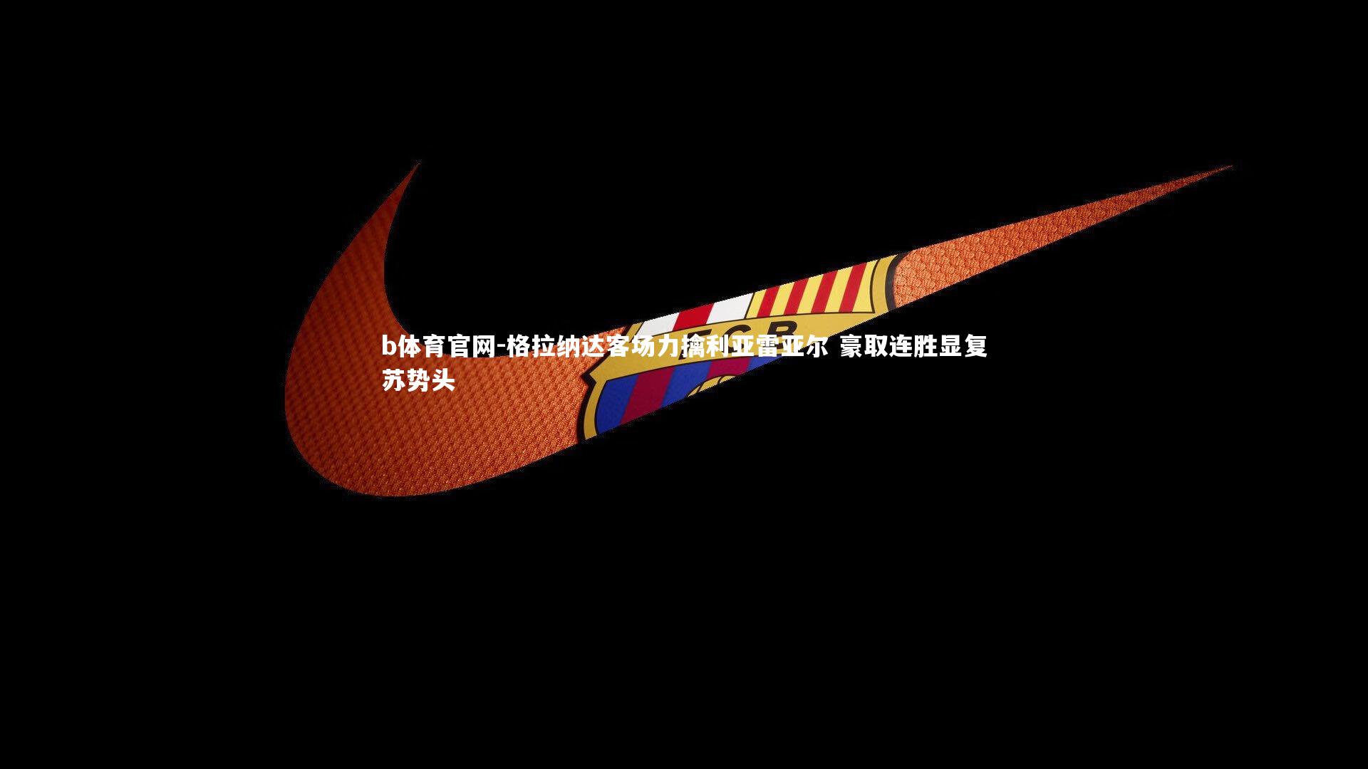 b体育官网-格拉纳达客场力擒利亚雷亚尔 豪取连胜显复苏势头